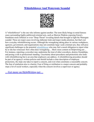 Whistleblower And Watergate Scandal
A "whistleblower" is the one who informs against another. The term likely brings to mind famous
cases surrounding highly publicized criminal acts, such as Sherron Watkins exposing Enron's
fraudulent stock inflation or even "Deep Throat" revealing details that brought to light the Watergate
scandal. These are major cases involving elaborate trials and major media attention, but that's not
how everyday whistleblowing occurs. Although the wrongdoing taking place in various workplaces,
agencies, government, and organizations may not constitute large–scale criminal acts, they still pose
significant challenges to the potential whistleblower who may feel a moral obligation to report what
he or she has witnessed. How often does wrongdoing ... Show more content on Helpwriting.net ...
For instance, reporting a coworker may undermine the trust of other coworkers, destroy friendships,
and posing a risk to professional standing. Uncertainty about procedures and protections also lurks
with whistleblowing but is an area that employers can address. A whistleblowing procedure should
be part of an agency's written policies and should include a clear description of employee
protections, the steps one takes to report a concern, and even what constitutes a reasonable concern.
The fear of retaliation also is a barrier. Fear of firing or retribution is a major concern and probably
stops a lot of social workers, especially when the concern involves a supervisor or agency
... Get more on HelpWriting.net ...
 