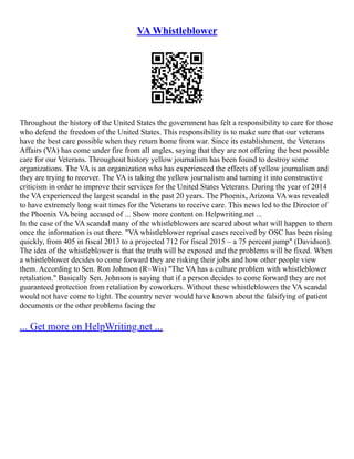 VA Whistleblower
Throughout the history of the United States the government has felt a responsibility to care for those
who defend the freedom of the United States. This responsibility is to make sure that our veterans
have the best care possible when they return home from war. Since its establishment, the Veterans
Affairs (VA) has come under fire from all angles, saying that they are not offering the best possible
care for our Veterans. Throughout history yellow journalism has been found to destroy some
organizations. The VA is an organization who has experienced the effects of yellow journalism and
they are trying to recover. The VA is taking the yellow journalism and turning it into constructive
criticism in order to improve their services for the United States Veterans. During the year of 2014
the VA experienced the largest scandal in the past 20 years. The Phoenix, Arizona VA was revealed
to have extremely long wait times for the Veterans to receive care. This news led to the Director of
the Phoenix VA being accused of ... Show more content on Helpwriting.net ...
In the case of the VA scandal many of the whistleblowers are scared about what will happen to them
once the information is out there. "VA whistleblower reprisal cases received by OSC has been rising
quickly, from 405 in fiscal 2013 to a projected 712 for fiscal 2015 – a 75 percent jump" (Davidson).
The idea of the whistleblower is that the truth will be exposed and the problems will be fixed. When
a whistleblower decides to come forward they are risking their jobs and how other people view
them. According to Sen. Ron Johnson (R–Wis) "The VA has a culture problem with whistleblower
retaliation." Basically Sen. Johnson is saying that if a person decides to come forward they are not
guaranteed protection from retaliation by coworkers. Without these whistleblowers the VA scandal
would not have come to light. The country never would have known about the falsifying of patient
documents or the other problems facing the
... Get more on HelpWriting.net ...
 