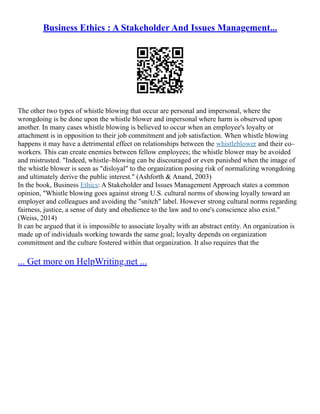 Business Ethics : A Stakeholder And Issues Management...
The other two types of whistle blowing that occur are personal and impersonal, where the
wrongdoing is be done upon the whistle blower and impersonal where harm is observed upon
another. In many cases whistle blowing is believed to occur when an employee's loyalty or
attachment is in opposition to their job commitment and job satisfaction. When whistle blowing
happens it may have a detrimental effect on relationships between the whistleblower and their co–
workers. This can create enemies between fellow employees; the whistle blower may be avoided
and mistrusted. "Indeed, whistle–blowing can be discouraged or even punished when the image of
the whistle blower is seen as "disloyal" to the organization posing risk of normalizing wrongdoing
and ultimately derive the public interest." (Ashforth & Anand, 2003)
In the book, Business Ethics: A Stakeholder and Issues Management Approach states a common
opinion, "Whistle blowing goes against strong U.S. cultural norms of showing loyally toward an
employer and colleagues and avoiding the "snitch" label. However strong cultural norms regarding
fairness, justice, a sense of duty and obedience to the law and to one's conscience also exist."
(Weiss, 2014)
It can be argued that it is impossible to associate loyalty with an abstract entity. An organization is
made up of individuals working towards the same goal; loyalty depends on organization
commitment and the culture fostered within that organization. It also requires that the
... Get more on HelpWriting.net ...
 