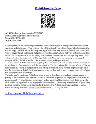 Whistleblowing Essay
AC 4001 – Interim Assignment – 2012/2013
Name: James Nicholas Anthony Cassin
Student No: 109444602
Word Count: 1988
I don't agree with the statement provided that 'whistleblowing' is an enemy of business and creates
suspicion and disharmony. This is simply the old traditional view of the idea of whistleblowing that
there is a spy or snitch within the camp looking after his/her own interests. This old and traditional
view is largely based on the case that employee's within organisations had very little rights and they
weren't encouraged to be vocal about any misbehaviour or inappropriate dealings they would have
witnessed within the organisation. The idea that whistleblowing is encouraging a widespread
disunity within a firm is a purely ... Show more content on Helpwriting.net ...
This is to ensure that the whistleblowing allegations are dealt with in a fair and transparent manner
for the benefit of the employee and the organisation." So the obvious objective out of this of this act
is to ultimately benefit the organisation as a whole and make it more credible to public users who
use the organisation that the best practices are being implied and in turn everyone can feel confident
that the organisation is run right.
The point can be made that "whistleblowing" within a firm, large or small can be encouraged by
putting in place policies and a process within a firm that will protect the employee's and benefit the
organisation by: * Avoiding any unnecessary and unwanted publicity in the event that some of the
staff within the organisation are engaged in bad behaviour. * There may be the benefit of generating
positive publicity from a social responsibility perspective. * It may reinforce a culture of values–
based leadership and senior management accountability. * It may increase
... Get more on HelpWriting.net ...
 