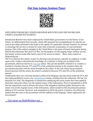Qui Tam Actions Seminar Paper
SNITCHING FOR RICHES: WHISTLEBLOWER BOUNTIES AND THE $96 MILLION
CHERYL ECKARD SETTLEMENT
Introduction Bounties have been employed by United States government over the history of our
Nation. As differentiated from rewards, which offer payment for accomplishment of a specific act
such as providing information that leads to the capture of a particular criminal, bounties are tailored
to encourage the services or actions by some class of persons in pursuance of a governmental
purpose. One of the earliest examples in the United States is the grant of bounty land grants during
both the Revolutionary War and Civil War. For the purpose of encouraging longer military service,
this bounty system would offer land to men fit for service in return ... Show more content on
Helpwriting.net ...
The FCA enforces this statute, in part, by allowing a private person, typically an employee or other
agent of the violator with particular knowledge of a violation, to bring suit on behalf of the
government, otherwise known as a qui tam action. This qui tam plaintiff, referred to as a relator, is
entitled to a bounty between 15% and 25% of the settlement amount in the situation where the
government proceeds with the action brought by the relator. In the case where the government
doesn't proceed with the action, the relator is entitled to between 25% and 30% of the settlement
amount.
Traditionally there was a bar that limited a relator from bringing a qui tam action under the FCA and
thus being qualified to receive any whistleblower bounty resulting from the settlement. The bar was
basically two–fold. The allegations or transactions underlying the action cannot have been publicly
disclosed, unless the relator was the original source of the information. Prior to amendment in 2010,
this bar required the court to dismiss the action if the allegations had been public disclosed or the
relator was not the original source of the information, which resulted in this becoming the primary
defense in FCA actions. However, with amendment in 2010, the power to dismiss was effectively
shifted from the court to the government with the addition of the language "unless opposed by the
Government".
... Get more on HelpWriting.net ...
 