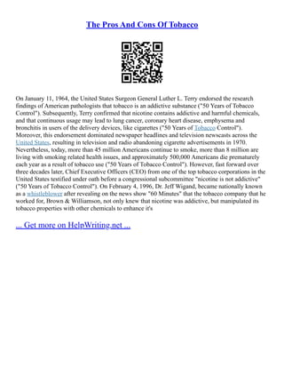 The Pros And Cons Of Tobacco
On January 11, 1964, the United States Surgeon General Luther L. Terry endorsed the research
findings of American pathologists that tobacco is an addictive substance ("50 Years of Tobacco
Control"). Subsequently, Terry confirmed that nicotine contains addictive and harmful chemicals,
and that continuous usage may lead to lung cancer, coronary heart disease, emphysema and
bronchitis in users of the delivery devices, like cigarettes ("50 Years of Tobacco Control").
Moreover, this endorsement dominated newspaper headlines and television newscasts across the
United States, resulting in television and radio abandoning cigarette advertisements in 1970.
Nevertheless, today, more than 45 million Americans continue to smoke, more than 8 million are
living with smoking related health issues, and approximately 500,000 Americans die prematurely
each year as a result of tobacco use ("50 Years of Tobacco Control"). However, fast forward over
three decades later, Chief Executive Officers (CEO) from one of the top tobacco corporations in the
United States testified under oath before a congressional subcommittee "nicotine is not addictive"
("50 Years of Tobacco Control"). On February 4, 1996, Dr. Jeff Wigand, became nationally known
as a whistleblower after revealing on the news show "60 Minutes" that the tobacco company that he
worked for, Brown & Williamson, not only knew that nicotine was addictive, but manipulated its
tobacco properties with other chemicals to enhance it's
... Get more on HelpWriting.net ...
 