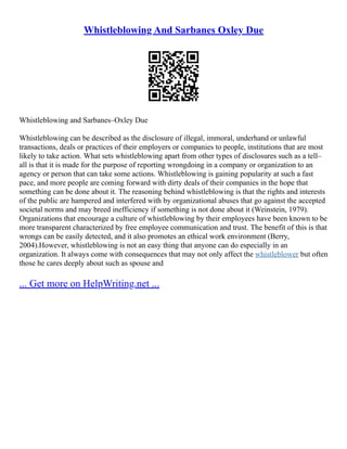 Whistleblowing And Sarbanes Oxley Due
Whistleblowing and Sarbanes–Oxley Due
Whistleblowing can be described as the disclosure of illegal, immoral, underhand or unlawful
transactions, deals or practices of their employers or companies to people, institutions that are most
likely to take action. What sets whistleblowing apart from other types of disclosures such as a tell–
all is that it is made for the purpose of reporting wrongdoing in a company or organization to an
agency or person that can take some actions. Whistleblowing is gaining popularity at such a fast
pace, and more people are coming forward with dirty deals of their companies in the hope that
something can be done about it. The reasoning behind whistleblowing is that the rights and interests
of the public are hampered and interfered with by organizational abuses that go against the accepted
societal norms and may breed inefficiency if something is not done about it (Weinstein, 1979).
Organizations that encourage a culture of whistleblowing by their employees have been known to be
more transparent characterized by free employee communication and trust. The benefit of this is that
wrongs can be easily detected, and it also promotes an ethical work environment (Berry,
2004).However, whistleblowing is not an easy thing that anyone can do especially in an
organization. It always come with consequences that may not only affect the whistleblower but often
those he cares deeply about such as spouse and
... Get more on HelpWriting.net ...
 