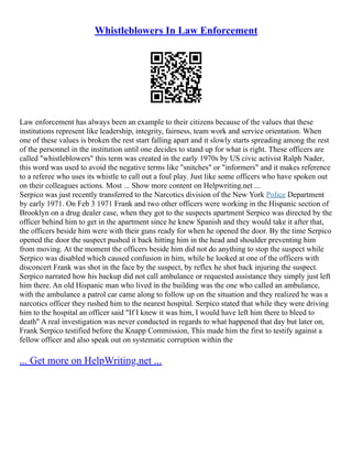 Whistleblowers In Law Enforcement
Law enforcement has always been an example to their citizens because of the values that these
institutions represent like leadership, integrity, fairness, team work and service orientation. When
one of these values is broken the rest start falling apart and it slowly starts spreading among the rest
of the personnel in the institution until one decides to stand up for what is right. These officers are
called "whistleblowers" this term was created in the early 1970s by US civic activist Ralph Nader,
this word was used to avoid the negative terms like "snitches" or "informers" and it makes reference
to a referee who uses its whistle to call out a foul play. Just like some officers who have spoken out
on their colleagues actions. Most ... Show more content on Helpwriting.net ...
Serpico was just recently transferred to the Narcotics division of the New York Police Department
by early 1971. On Feb 3 1971 Frank and two other officers were working in the Hispanic section of
Brooklyn on a drug dealer case, when they got to the suspects apartment Serpico was directed by the
officer behind him to get in the apartment since he knew Spanish and they would take it after that,
the officers beside him were with their guns ready for when he opened the door. By the time Serpico
opened the door the suspect pushed it back hitting him in the head and shoulder preventing him
from moving. At the moment the officers beside him did not do anything to stop the suspect while
Serpico was disabled which caused confusion in him, while he looked at one of the officers with
disconcert Frank was shot in the face by the suspect, by reflex he shot back injuring the suspect.
Serpico narrated how his backup did not call ambulance or requested assistance they simply just left
him there. An old Hispanic man who lived in the building was the one who called an ambulance,
with the ambulance a patrol car came along to follow up on the situation and they realized he was a
narcotics officer they rushed him to the nearest hospital. Serpico stated that while they were driving
him to the hospital an officer said "If I knew it was him, I would have left him there to bleed to
death" A real investigation was never conducted in regards to what happened that day but later on,
Frank Serpico testified before the Knapp Commission, This made him the first to testify against a
fellow officer and also speak out on systematic corruption within the
... Get more on HelpWriting.net ...
 