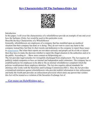 Key Characteristics Of The Sarbanes-Oxley Act
Introduction
In this paper, I will cover the characteristics of a whistleblower provide an example of one and cover
how the Sarbanes–Oxley Act would be used in this particular event.
Describe the Key Characteristic of a Whistleblower
Generally, whistleblowers are employees of a company that has stumbled upon an unethical
situation that their company has done or is doing. They do not want to cause any harm to the
company instead they feel that it's their morals and dedication to the company to report these issues
to management. But when their reports are not taken seriously and people can be at risk or injured
then they have to make the decision whether to report the illegal situation to the authorities and or to
the public. According to ... Show more content on Helpwriting.net ...
The Act provides legal remedies for wrongfully discharged from employment. The Act requires all
publicly traded companies to have an internal and independent audit committee. The company has to
establish policies for employees to be able to file an internal whistleblower complaint which the
policies would protect those employee identities. The Act also requires ethical standards for
attorneys who works with the Securities and Exchange Commission (SEC). Also, the Act provides
criminalized retaliation against whistleblowers who provide truthful information to law enforcement
and lastly the fourth part provides an enforcement provision which states any person that violates
this Act will be treated as a violation of the Securities Exchange Act of
... Get more on HelpWriting.net ...
 