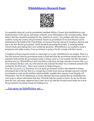 Whistleblowers Research Paper
It is popularly believed, even by presidential candidate Hillary Clinton, that whistleblowers only
break promises of the nation, and release critically secret information to the everyday public. Many
believe that they should be punished for this violation of secrecy. Yet, perhaps what they release
could be saving the country and government. Secrets in government of war and finances can be
detrimental to the health of the United States of America from the spread of conspiracy theories and
due to the fact that the government, which should be protecting the people, is sneaking behind
citizen's backs and making their own worldwide decisions. Whistleblowers are needed to create a
prosperous and stable country if our government is going to be this corrupt with their secrets.
Corruption with government secrets is a main topic as to why whistleblowers are needed. There is a
fine line between what the government needs to hold and what the government should share, but it is
popularly believed that the government needs to release more so it can actually feel like the people
get their own say. Whistleblowers don't just believe that there are huge amounts of secrets that need
to be released, but they only say what must be said. Edward Snowden was a technical assistant who
worked for the NSA and ... Show more content on Helpwriting.net ...
Even the Whistleblower Protection Act was about government workers who planned to release
information due to the fact that it's a corrupt idea to hold secret must go through a process with the
government to work out the problem which probably wouldn't draw anyone to not illegally sell
information. The IG for Department of Justice Michael Horowitz claimed that all whistleblowers
want to do is release information that they will think help the country to know. So far, the this has
been the case, and many supporters have come out to say that the revealed secret holds use at how
the government was being corrupt for holding on to
... Get more on HelpWriting.net ...
 