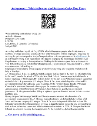 Assignment 1 Whistleblowing and Sarbanes Oxley Due Essay
Whistleblowing and Sarbanes–Oxley Due
Artize L. Johnson
Professor: Steve Harris
LEG 500
Law, Ethics, & Corporate Governance
26 April 2015
According to Halbert, Ingulli, & Frey (2015), whistleblowers are people who decide to report
unethical or illegal activities, usually activities under the control of their employers. They may be
working for private companies, nonprofit organizations, or for the government. A whistleblower is
an individual working in an organization who decides to expose the misconduct, misbehavior, or
illegal actions occurring in that organization. Making the decision to expose these actions can be
very difficult to disclose with the fear of repercussion. The information being disclosed to ... Show
more content on Helpwriting.net ...
Employers will threaten to fire or suspend a whistleblower, being able to combat retaliation will
help in this fight.
J.P. Morgan Chase & Co. is a publicly traded company that has been in the news for whistleblowing
in the last 12 months. In March of 2014, the New York Federal Court awarded Keith Edwards, a
former employee of J.P. Morgan, $64 million dollars for his part in the Whistleblowing of a case that
defrauded the U.S. government. J.P. Morgan Chase & Co., were submitting false claims to U.S.
government to insure flawed home loans (Stempel, 2014). For more than a decade, JP Morgan
Chase & Co. submitted thousands of mortgages for insurance by the Federal Housing
Administration or the Department of Veterans Affairs that did not qualify for government
guarantees. J.P. Morgan admitted to failing to report to agencies that their internal reviews revealed
problems also.
During the year 2003 through 2008 Keith Edwards was the Assistant Vice President of a
government–insuring unit with J.P. Morgan. During his tenure, Mr. Edwards believed that Wall
Street and his own company J.P. Morgan Chase & Co. were being deceitful in their actions. Mr.
Edwards wanted to show that companies involved in deceitful action should be held accountable for
their actions, he became known as a whistleblower for his actions. In 2008 J.P. Morgan fired Keith
Edward for action in exposing their organization. As the result of Mr. Edwards exposing the
... Get more on HelpWriting.net ...
 