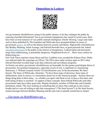 Opposition to Leakers
Are government whistleblowers acting in the public interest, or do they endanger the public by
exposing classified information? Just as government transparency has waned in recent years, there
have been several instances of very public national intelligence whistle–blowing. Large scale leaks
such as those published by The Guardian and WikiLeaks have prompted debate on issues of
government secrecy, as well as the balance between security and liberty. High profile whistleblowers
like Bradley Manning, Julian Assange, and Edward Snowden have, at great personal risk, leaked
classified information to the public in the interest of transparency. Leaked media and documents
range from embarrassing, to potentially dangerous. Heightened levels of ... Show more content on
Helpwriting.net ...
New York Times reporters James Risen and Eric Lichtblau were awarded the Pulitzer Prize; Drake
was indicted under the espionage act (Wise). The NSA came under scrutiny again in 2013 when
Edward Snowden revealed large scale data collection and surveillance programs.
As history can attest, government whistleblowers act honorably for the greater good despite threat of
prosecution. Government transparency, especially in acts of war, is important to a functioning
democracy. J. William Leonard, former US classifications czar, In the documentary We Steal
Secrets: The Story of WikiLeaks, illustrates, "To have those types of decisions, those types of
deliberations, done in secrecy is a tremendous disservice to the American people – because these are
things being done in their name – so, whether you agree with them or not, to have a free back–and–
forth airing of these is essential". In support of these concepts, those behind WikiLeaks and other
government leaks have taken great risks. Birgitta Jonsdottir, member of WikiLeaks and Icelandic
parliament, stated, "We were working on something that we knew that could get us into serious
trouble and we were all willing to take that consequence" ("We Steal Secrets"). In We Steal Secrets,
instant messages between Bradley Manning and the man who eventually turned him in, hacker
... Get more on HelpWriting.net ...
 