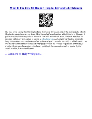 What Is The Case Of Healing Hospital England Whistleblower
The case about Ealing Hospital England and its whistle–blowing is one of the most popular whistle–
blowing incidents in the recent times. Miss Sharmila Chowdhury is a whistleblower in this case. A
person who uncovered any kind of details or facts that is unlawful, illicit, criminal, dishonest or
incorrect within any corporation is known as whistleblower. A whistleblower has two options to
bring information or accusation to surface by internally or externally. Internally, a whistleblower can
lead his/her statement to awareness of other people within the accused corporation. Externally, a
whistle–blower can also contact a third party outside of the corporation such as media. So the
question arises, is a whistleblower a
... Get more on HelpWriting.net ...
 