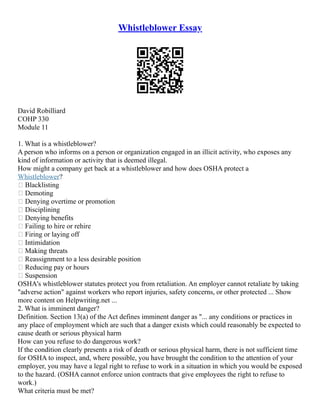 Whistleblower Essay
David Robilliard
COHP 330
Module 11
1. What is a whistleblower?
A person who informs on a person or organization engaged in an illicit activity, who exposes any
kind of information or activity that is deemed illegal.
How might a company get back at a whistleblower and how does OSHA protect a
Whistleblower?
 Blacklisting
 Demoting
 Denying overtime or promotion
 Disciplining
 Denying benefits
 Failing to hire or rehire
 Firing or laying off
 Intimidation
 Making threats
 Reassignment to a less desirable position
 Reducing pay or hours
 Suspension
OSHA's whistleblower statutes protect you from retaliation. An employer cannot retaliate by taking
"adverse action" against workers who report injuries, safety concerns, or other protected ... Show
more content on Helpwriting.net ...
2. What is imminent danger?
Definition. Section 13(a) of the Act defines imminent danger as "... any conditions or practices in
any place of employment which are such that a danger exists which could reasonably be expected to
cause death or serious physical harm
How can you refuse to do dangerous work?
If the condition clearly presents a risk of death or serious physical harm, there is not sufficient time
for OSHA to inspect, and, where possible, you have brought the condition to the attention of your
employer, you may have a legal right to refuse to work in a situation in which you would be exposed
to the hazard. (OSHA cannot enforce union contracts that give employees the right to refuse to
work.)
What criteria must be met?
 