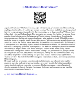 Is Whistleblowers Right To Know?
Argumentative Essay: Whistleblowers are people who declassify government secret because things
might question the ethics of what the government is doing. The citizen might find something out and
feel it is wrong and against human law. So that person might go to the press or live TV. Somewhere
to have their voice and findings heard. They expose the government for what they have done. Some
question if that is just as wrong for betraying or if it's the citizens rights to know. Sometimes the
government crosses the line and someone finally says what needs to be heard. Whistleblowers are
not in the wrong for exposing people that are doing wrong. Whistleblowers are typically just normal
American citizens that find out maybe something they shouldn't. An example is after the 911 attacks,
a employ of the NSA was trying to prove a theory he had about the attacks. But instead he found out
that the NSA was going against the right of privacy. The NSA was tapping into phone conversations
and listening to people's phone calls. So the employee, Thomas Drake, started telling a news
reporter of his findings after his boss dismissed his findings. The government was going to far and
invading citizens privacies. They knew it was wrong too yet they still did it. But that's not the only
case. Many people have found out things and gave it out because citizens have a right to know.
There is now laws that protect whistleblowers against corporations so that ... Show more content on
Helpwriting.net ...
He would hack into government computers and steal information and release it to the web for
anyone to know the truth and for anyone to make a news story about it. He built a team and they
sought after information to expose the government. The hacker released a video of an aircraft
shooting unarmed civilians in Baghdad. He released the footage and many people saw it and the
government was once again busted by a
... Get more on HelpWriting.net ...
 