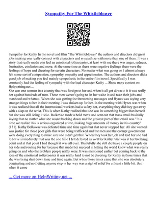 Sympathy For The Whistleblower
Sympathy for Kathy In the novel and film "The Whistleblower" the authors and directors did great
jobs making you really connect with characters and sympathize with more than one of them. It was a
story that really made you feel an emotional rollercoaster, at least with me there was anger, sadness,
frustration, confusion and more. At the same time as there were negative feelings there were the
feelings of hope and cheering for certain characters. No matter what was going on I almost always
felt some sort of compassion, sympathy, empathy and apprehension. The authors and directors did a
good job of making you feel mainly sympathetic in the entire film/novel. Specifically I was
constantly had the feeling of sympathy with the lead character Kathy ... Show more content on
Helpwriting.net ...
She was one woman in a country that was foreign to her and when it all got down to it it was really
her against hundreds of men. These men weren't going to let her waltz in and take their jobs and
manhood and whatnot. When she was getting the threatening messages and Hynes was saying very
strange things to her in their meeting I was shaken up for her. In the meeting with Hynes was when
it was realized that all the international workers had a safety net, everything they did they got away
with a slap on the wrist. This is when Kathy realized that she was in something bigger than herself
but she was still doing it solo. Bolkovac made a bold move and sent out that mass email basically
saying that no matter what she wasn't backing down and the greatest part of that email was "It is
time we realize this is serious organized crime, making huge amounts of money in this country"
(131). Kathy Bolkovac was defeated time and time again but that never stopped her. All she wanted
was justice for those poor girls that were being trafficked and the men and the corrupt government
were doing everything to make sure she didn't get that. When they took her job and told her she had
to leave immediately that was the one time I felt defeated as well for Kathy. She was at her breaking
point and at that point I had thought it was all over. Thankfully she still did have a couple people on
her side and routing for her because that made her succeed in letting the world know what was really
going on and who the problem people really were. It was mentioned earlier but coming back to the
idea of the emotional rollercoaster it was really hard to not be cheering for Kathy in those times that
she was being shut down time and time again. But when those times came that she was absolutely
dominating and not letting anyone step in her way was a sigh of relief for at least a little bit. But
when it came
... Get more on HelpWriting.net ...
 