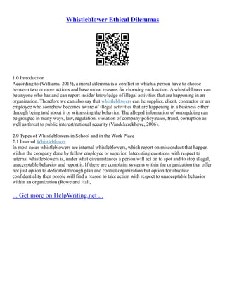 Whistleblower Ethical Dilemmas
1.0 Introduction
According to (Williams, 2015), a moral dilemma is a conflict in which a person have to choose
between two or more actions and have moral reasons for choosing each action. A whistleblower can
be anyone who has and can report insider knowledge of illegal activities that are happening in an
organization. Therefore we can also say that whistleblowers can be supplier, client, contractor or an
employee who somehow becomes aware of illegal activities that are happening in a business either
through being told about it or witnessing the behavior. The alleged information of wrongdoing can
be grouped in many ways, law, regulation, violation of company policy/rules, fraud, corruption as
well as threat to public interest/national security (Vandekerckhove, 2006).
2.0 Types of Whistleblowers in School and in the Work Place
2.1 Internal Whistleblower
In most cases whistleblowers are internal whistleblowers, which report on misconduct that happen
within the company done by fellow employee or superior. Interesting questions with respect to
internal whistleblowers is, under what circumstances a person will act on to spot and to stop illegal,
unacceptable behavior and report it. If there are complaint systems within the organization that offer
not just option to dedicated through plan and control organization but option for absolute
confidentiality then people will find a reason to take action with respect to unacceptable behavior
within an organization (Rowe and Hall,
... Get more on HelpWriting.net ...
 