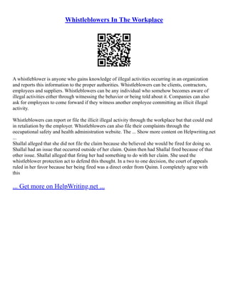 Whistleblowers In The Workplace
A whistleblower is anyone who gains knowledge of illegal activities occurring in an organization
and reports this information to the proper authorities. Whistleblowers can be clients, contractors,
employees and suppliers. Whistleblowers can be any individual who somehow becomes aware of
illegal activities either through witnessing the behavior or being told about it. Companies can also
ask for employees to come forward if they witness another employee committing an illicit illegal
activity.
Whistleblowers can report or file the illicit illegal activity through the workplace but that could end
in retaliation by the employer. Whistleblowers can also file their complaints through the
occupational safety and health administration website. The ... Show more content on Helpwriting.net
...
Shallal alleged that she did not file the claim because she believed she would be fired for doing so.
Shallal had an issue that occurred outside of her claim. Quinn then had Shallal fired because of that
other issue. Shallal alleged that firing her had something to do with her claim. She used the
whistleblower protection act to defend this thought. In a two to one decision, the court of appeals
ruled in her favor because her being fired was a direct order from Quinn. I completely agree with
this
... Get more on HelpWriting.net ...
 