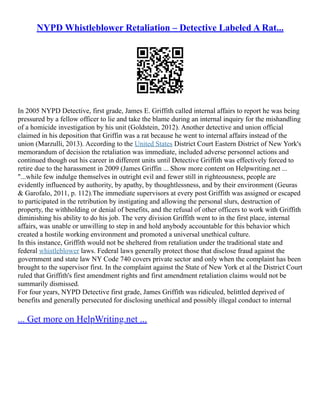 NYPD Whistleblower Retaliation – Detective Labeled A Rat...
In 2005 NYPD Detective, first grade, James E. Griffith called internal affairs to report he was being
pressured by a fellow officer to lie and take the blame during an internal inquiry for the mishandling
of a homicide investigation by his unit (Goldstein, 2012). Another detective and union official
claimed in his deposition that Griffin was a rat because he went to internal affairs instead of the
union (Marzulli, 2013). According to the United States District Court Eastern District of New York's
memorandum of decision the retaliation was immediate, included adverse personnel actions and
continued though out his career in different units until Detective Griffith was effectively forced to
retire due to the harassment in 2009 (James Griffin ... Show more content on Helpwriting.net ...
"...while few indulge themselves in outright evil and fewer still in righteousness, people are
evidently influenced by authority, by apathy, by thoughtlessness, and by their environment (Geuras
& Garofalo, 2011, p. 112).The immediate supervisors at every post Griffith was assigned or escaped
to participated in the retribution by instigating and allowing the personal slurs, destruction of
property, the withholding or denial of benefits, and the refusal of other officers to work with Griffith
diminishing his ability to do his job. The very division Griffith went to in the first place, internal
affairs, was unable or unwilling to step in and hold anybody accountable for this behavior which
created a hostile working environment and promoted a universal unethical culture.
In this instance, Griffith would not be sheltered from retaliation under the traditional state and
federal whistleblower laws. Federal laws generally protect those that disclose fraud against the
government and state law NY Code 740 covers private sector and only when the complaint has been
brought to the supervisor first. In the complaint against the State of New York et al the District Court
ruled that Griffith's first amendment rights and first amendment retaliation claims would not be
summarily dismissed.
For four years, NYPD Detective first grade, James Griffith was ridiculed, belittled deprived of
benefits and generally persecuted for disclosing unethical and possibly illegal conduct to internal
... Get more on HelpWriting.net ...
 