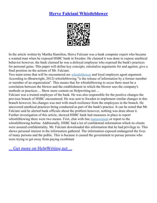 Herve Falciani Whistleblower
In the article written by Martha Hamilton, Herve Falciani was a bank computer expert who became
a wanted man when he exposed HSBC bank in Sweden. He claimed it was done to expose unethical
behavior however, the bank claimed he was a disloyal employee who exposed the bank's practices
for personal gains. This paper will define key concepts, rationalize arguments for and against, give a
final position on the actions of Mr. Falciani.
Two main terms that will be encountered are whistleblower and loyal employee agent argument.
According to (Boatwright, 2012) whistleblowing "is the release of information by a former member
or member of an organization". This means that for whistleblowing to occur there must be a
correlation between the blower and the establishment in which the blower sees the company's
methods or practices ... Show more content on Helpwriting.net ...
Falciani was a trusted employee of the bank. He was also responsible for the positive changes the
previous branch of HSBC encountered. He was sent to Sweden to implement similar changes in this
branch however, his changes was met with much resilience from the employees in the branch. He
uncovered unethical practices being conducted as part of the bank's practice. It can be noted that Mr.
Falciani said he alerted bank officials about the problem however, nothing was done about it.
Further investigation of this article, showed HSBC bank had measures in place to report
whistleblowing there were two means. First, chat with line management or report to the
whistleblowing hotline. Additionally, HSBC had a lot of confidential information which its clients
were assured confidentiality. Mr. Falciani downloaded this information that he had privilege to. This
shows personal interest in the information gathered. The information exposed endangered the lives
of many persons and the public. This is because it caused the government to pursue persons who
were trying to get away from paying exorbitant
... Get more on HelpWriting.net ...
 