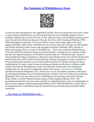 The Treatment of Whistleblowers Essay
It used to be that whistleblowers were applauded, and they still are in the private sector, but it seems
as if government whistleblowers are criticized and many are even criminally charged. There is
certainly a different take on their activities. In fact, some advocates counsel federal employees not to
come forward with information because if they do, their lives will be destroyed (Shulman, 2007).
What often happens is that they will never be able to work in their careers again in the same
capacity (Shulman, 2007). Many whistleblowers not only lose their jobs, but they lose their families
and friends, and much of their money ends up going to attorneys (Shulman, 2007). Indeed, in
today's day and age, there is a surge of whistleblowers ... Show more content on Helpwriting.net ...
It can take awhile for someone to speak up, and the hesitancy is largely due to a corporate culture
that does not support the practice. It should be noted that there are "whistle blowing" statutes in
many jurisdictions where an employee is allowed to report illegal activity and will be protected from
being fired (Larson, 2003). Indeed, whistle blowing is largely encouraged in society in general as
the government wants people to come forward when the giants of Corporate America are doing
something bad. Of course, when it comes to leaking government secrets that is a different matter
entirely. The National Whistleblowers Center says that under Section 403 of the Intelligence
Authorization Act, the head of an employee's agency may accuse a whistleblower of leaking
classified information (Burghardt, 2011). If this were to occur, the simple accusation could lead to
the individual's blocking of access to federal pensions, and this is true even if they are in retirement
(Burghardt, 2011). One case that involves a whistleblower who has been ostracized is Thomas
Drake. Drake is a former National Security Agency (NSA) employee (Bishop, 2011). The
government pursued him for years, and eventually he would plead guilty to just one misdemeanor in
that he used a computer without authorization (Bishop, 2011). What did Drake do exactly? Why is
he considered to be a whistleblower and why has he been persecuted by the government? Drake
warned the
... Get more on HelpWriting.net ...
 