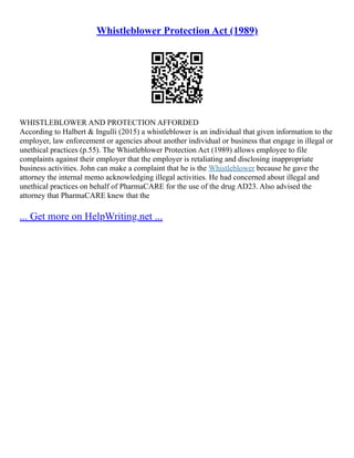 Whistleblower Protection Act (1989)
WHISTLEBLOWER AND PROTECTION AFFORDED
According to Halbert & Ingulli (2015) a whistleblower is an individual that given information to the
employer, law enforcement or agencies about another individual or business that engage in illegal or
unethical practices (p.55). The Whistleblower Protection Act (1989) allows employee to file
complaints against their employer that the employer is retaliating and disclosing inappropriate
business activities. John can make a complaint that he is the Whistleblower because he gave the
attorney the internal memo acknowledging illegal activities. He had concerned about illegal and
unethical practices on behalf of PharmaCARE for the use of the drug AD23. Also advised the
attorney that PharmaCARE knew that the
... Get more on HelpWriting.net ...
 