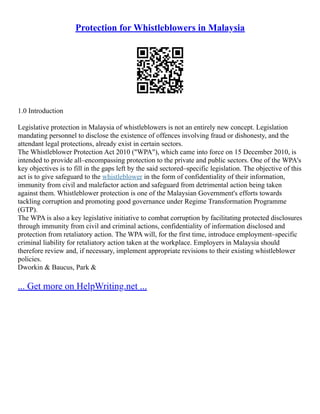Protection for Whistleblowers in Malaysia
1.0 Introduction
Legislative protection in Malaysia of whistleblowers is not an entirely new concept. Legislation
mandating personnel to disclose the existence of offences involving fraud or dishonesty, and the
attendant legal protections, already exist in certain sectors.
The Whistleblower Protection Act 2010 ("WPA"), which came into force on 15 December 2010, is
intended to provide all–encompassing protection to the private and public sectors. One of the WPA's
key objectives is to fill in the gaps left by the said sectored–specific legislation. The objective of this
act is to give safeguard to the whistleblower in the form of confidentiality of their information,
immunity from civil and malefactor action and safeguard from detrimental action being taken
against them. Whistleblower protection is one of the Malaysian Government's efforts towards
tackling corruption and promoting good governance under Regime Transformation Programme
(GTP).
The WPA is also a key legislative initiative to combat corruption by facilitating protected disclosures
through immunity from civil and criminal actions, confidentiality of information disclosed and
protection from retaliatory action. The WPA will, for the first time, introduce employment–specific
criminal liability for retaliatory action taken at the workplace. Employers in Malaysia should
therefore review and, if necessary, implement appropriate revisions to their existing whistleblower
policies.
Dworkin & Baucus, Park &
... Get more on HelpWriting.net ...
 