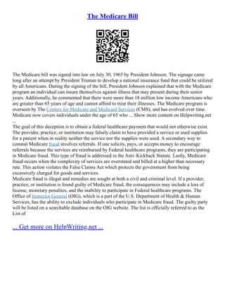 The Medicare Bill
The Medicare bill was signed into law on July 30, 1965 by President Johnson. The signage came
long after an attempt by President Truman to develop a national insurance fund that could be utilized
by all Americans. During the signing of the bill, President Johnson explained that with the Medicare
program an individual can insure themselves against illness that may present during their senior
years. Additionally, he commented that there were more than 18 million low income Americans who
are greater than 65 years of age and cannot afford to treat their illnesses. The Medicare program is
overseen by The Centers for Medicare and Medicaid Services (CMS), and has evolved over time.
Medicare now covers individuals under the age of 65 who ... Show more content on Helpwriting.net
...
The goal of this deception is to obtain a federal healthcare payment that would not otherwise exist.
The provider, practice, or institution may falsely claim to have provided a service or used supplies
for a patient when in reality neither the service nor the supplies were used. A secondary way to
commit Medicare fraud involves referrals. If one solicits, pays, or accepts money to encourage
referrals because the services are reimbursed by Federal healthcare programs, they are participating
in Medicare fraud. This type of fraud is addressed in the Anti–Kickback Statute. Lastly, Medicare
fraud occurs when the complexity of services are overstated and billed at a higher than necessary
rate. This action violates the False Claims Act which protects the government from being
excessively charged for goods and services.
Medicare fraud is illegal and remedies are sought at both a civil and criminal level. If a provider,
practice, or institution is found guilty of Medicare fraud, the consequences may include a loss of
license, monetary penalties, and the inability to participate in Federal healthcare programs. The
Office of Inspector General (OIG), which is a part of the U.S. Department of Health & Human
Services, has the ability to exclude individuals who participate in Medicare fraud. The guilty party
will be listed on a searchable database on the OIG website. The list is officially referred to as the
List of
... Get more on HelpWriting.net ...
 