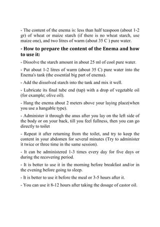 - The content of the enema is: less than half teaspoon (about 1-2
gr) of wheat or maize starch (if there is no wheat starch, use
maize one), and two litres of warm (about 35 C ) pure water.
- How to prepare the content of the Enema and how
to use it:
- Dissolve the starch amount in about 25 ml of cool pure water.
- Put about 1-2 litres of warm (about 35 C) pure water into the
Enema's tank (the essential big part of enema).
- Add the dissolved starch into the tank and mix it well.
- Lubricate its final tube end (tap) with a drop of vegetable oil
(for example; olive oil).
- Hang the enema about 2 meters above your laying place(when
you use a hangable type).
- Administer it through the anus after you lay on the left side of
the body or on your back, till you feel fullness, then you can go
directly to toilet
- Repeat it after returning from the toilet, and try to keep the
content in your abdomen for several minutes (Try to administer
it twice or three time in the same session).
- It can be administered 1-3 times every day for five days or
during the recovering period.
- It is better to use it in the morning before breakfast and/or in
the evening before going to sleep.
- It is better to use it before the meal or 3-5 hours after it.
- You can use it 8-12 hours after taking the dosage of castor oil.
 