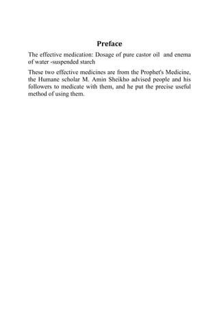 Preface
The effective medication: Dosage of pure castor oil and enema
of water -suspended starch
These two effective medicines are from the Prophet's Medicine,
the Humane scholar M. Amin Sheikho advised people and his
followers to medicate with them, and he put the precise useful
method of using them.
 