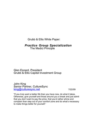Grubb & Ellis White Paper:

           Practice Group Specialization
                 The Medici Principle




Glen Esnard, President
Grubb & Ellis Capital Investment Group



John King
Senior Partner, CultureSync
king@culturesync.net                                     7/22/09

"If you truly want a better life than you have now, do what it takes.
Otherwise, give yourself and those around you a break and just admit
that you don’t want to pay the price, that you’d rather whine and
complain than step out of your comfort zone and do what’s necessary
to make things better for yourself.”
 