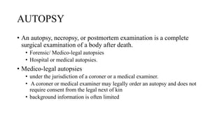 AUTOPSY
• An autopsy, necropsy, or postmortem examination is a complete
surgical examination of a body after death.
• Forensic/ Medico-legal autopsies
• Hospital or medical autopsies.
• Medico-legal autopsies
• under the jurisdiction of a coroner or a medical examiner.
• A coroner or medical examiner may legally order an autopsy and does not
require consent from the legal next of kin
• background information is often limited
 