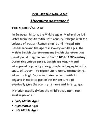 THE MEDIEVAL AGE
Literature semester 1
THE MEDIEVAL AGE
In European history, the Middle age or Medieval period
lasted from the 5th to the 15th century. It began with the
collapse of western Roman empire and merged into
Renaissance and the age of discovery middle ages. The
Middle English Literature means English Literature that
developed during the period from 1100 to 1500 century.
During this unique period, English got maturity and
widespread popularity among people belonging to every
strata of society. The English Literature came into being
when the Anglo Saxon and Jutes came to settle in
England in the later part of the 5th century and
eventually gave the country its name and its language.
Historian usually divides the middle ages into three
smaller periods:
• Early Middle Ages
• High Middle Ages
• Late Middle Ages
 