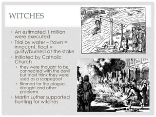 WITCHES 
• An estimated 1 million 
were executed 
• Trial by water – frown = 
innocent, float = 
guilty/burned at the stake 
• Initiated by Catholic 
Church 
• they were thought to be 
connected with the devil 
but most think they were 
used as a scapegoat 
• Blamed for the plague, 
drought and other 
problems 
• Martin Luther supported 
hunting for witches 
 