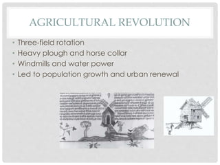 AGRICULTURAL REVOLUTION 
• Three-field rotation 
• Heavy plough and horse collar 
• Windmills and water power 
• Led to population growth and urban renewal 
 