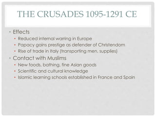 THE CRUSADES 1095-1291 CE 
• Effects 
• Reduced internal warring in Europe 
• Papacy gains prestige as defender of Christendom 
• Rise of trade in Italy (transporting men, supplies) 
• Contact with Muslims 
• New foods, bathing, fine Asian goods 
• Scientific and cultural knowledge 
• Islamic learning schools established in France and Spain 
 