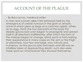 ACCOUNT OF THE PLAGUE 
• By Boccaccio, medieval writer: 
In men and women alike it first betrayed itself by the 
emergence of certain tumours in the groin or armpits, 
some of which grew as large as a common apple, others 
as an egg...From the two said parts of the body this 
deadly gavocciolo soon began to propagate and spread 
itself in all directions indifferently; after which the form of 
the malady began to change, black spots or livid making 
their appearance in many cases on the arm or the thigh 
or elsewhere, now few and large, now minute and 
numerous. As the gavocciolo had been and still was an 
infallible token of approaching death, such also were 
these spots on whomsoever they showed themselves 
 