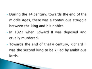  During the 14 century, towards the end of the
middle Ages, there was a continuous struggle
between the king and his nobles
 In 1327 when Edward II was deposed and
cruelly murdered.
 Towards the end of the14 century, Richard II
was the second king to be killed by ambitious
lords.
 