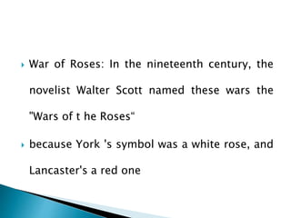  War of Roses: In the nineteenth century, the
novelist Walter Scott named these wars the
"Wars of t he Roses“
 because York 's symbol was a white rose, and
Lancaster's a red one
 