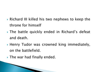  Richard III killed his two nephews to keep the
throne for himself
 The battle quickly ended in Richard’s defeat
and death.
 Henry Tudor was crowned king immediately,
on the battlefield.
 The war had finally ended.
 