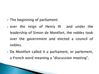  The beginning of parliament:
 over the reign of Henry III and under the
leadership of Simon de Montfort, the nobles took
over the government and elected a council of
nobles.
 De Montfort called it a parliament, or parlement,
a French word meaning a "discussion meeting".
 