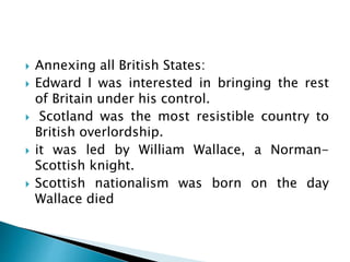  Annexing all British States:
 Edward I was interested in bringing the rest
of Britain under his control.
 Scotland was the most resistible country to
British overlordship.
 it was led by William Wallace, a Norman-
Scottish knight.
 Scottish nationalism was born on the day
Wallace died
 