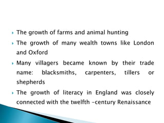 The growth of farms and animal hunting
 The growth of many wealth towns like London
and Oxford
 Many villagers became known by their trade
name: blacksmiths, carpenters, tillers or
shepherds
 The growth of literacy in England was closely
connected with the twelfth -century Renaissance
 