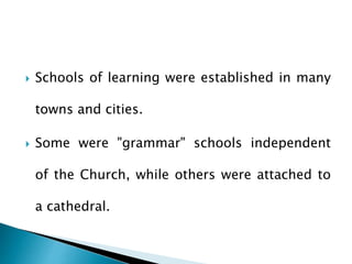  Schools of learning were established in many
towns and cities.
 Some were "grammar" schools independent
of the Church, while others were attached to
a cathedral.
 