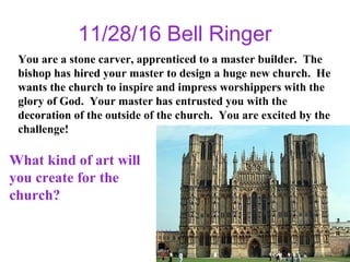 11/28/16 Bell Ringer
You are a stone carver, apprenticed to a master builder. The
bishop has hired your master to design a huge new church. He
wants the church to inspire and impress worshippers with the
glory of God. Your master has entrusted you with the
decoration of the outside of the church. You are excited by the
challenge!
What kind of art will
you create for the
church?
 