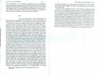 PART ONE: Age of Religion 26
be, its stated aim was to eliminate competition between indiv~duals,
classes,and states by stressing the common search for God. The ideal was
a Christian Pax Romana. Sacerdotium (the papal Church) and regnum
(the temporal rulers, chiefly the Holy Roman Emperor), the former be-
ing superior to the latter as the soul excels the body, co-operated to
achieve on earth a semblance of the unity of the Godhead.
III
MEDIEVALChristendom took its philosophy of
history from St. Augustine. In the City of God-and also in Eusebius of
Caesarea's Ecclesiastical History and Orosius's History against the Pagans
-we see history unroll according to divine plan. St. Augusti~e repudi-
ated the classical conception of time as cyclical recurrence, WIthout be-
ginning or end. "The classical view of the ~orld is a view o~ things
visible while the Christian 'view' of the world IS,after all, not a VIew but,
a matter of hope and faith in things invisible." 8 According to St. Augus-
tine, God created time simultaneously with the world (5,611 years before
the capture of Rome by the Goths, in Eusebius's reckon!ng), and would
terminate it with the Last Judgment. There were vanous schemes of
periodization: Eusebius posited three epochs of history, Augustine six
corresponding to the six days of Creation, wi~h a s~venth as th.e Sabba~h
of eternity. But all agreed that time had meamng. LIke everything else In
creation, human history had a definite purpose or goal. And nobody ques-
tioned the absolute decisiveness of Eden and Calvary. In Eden, Adam
committed the original sin which condemned the whole human race to
perdition. Christ's atonement on the cros~ for n:an's sin, and the subs~-
quent foundation of the Church, w~n God s forgiveness and gave ~an his
second chance. The medieval doctrine of the nature of man made It clear,
however, that neither the first Adam nor the second (Christ) determined
man's fate completely. Despite its protestations to the contrary, the a~-
thoritative Church Council of Orange of 529 really took the semi-
Pelagian rather than the Augustinian position. By Adam's sin man's free
will was declared to be "attenuated" but not extinguished. "This we be-
lieve according to the Catholic faith, that with the grace received through
baptism aiding and cooperating, all who are baptized in. Christ can and
ought, if they will strive faithfully,e to fulfill what pertains to the. salva-
tion of the soul." In other words, human choice also counted 10 the
historical drama of salvation. To sum up, the medieval philosophy of
history focused on God's Providence and man's pilgrimage toward the
ultimate telos, paying scant attention to "secondary causes" or secular
8 Karl Lowirh, Meaning in History (Chicago, 1949), pp. 16S-6.
» My italics.
1
The Medieval Christian World-View
events as such. History was the record, not of progress in earthly happi-
ness, but of man's struggle, inevitably involving suffering, to overcome
evil and find God.
It must not be supposed, however, that medieval religious thought
dealt only in fear and gloom. The fear is there, no question about it: one
has only to look at the forbidding representations of the Apocalypse and
the Last Judgment in the cathedrals. But there was also plenty of "Chris-
tian optimism," notably in Christian prayer and theology. The note of
penitential dread so conspicuous in early medieval prayer gives way to
a mood of joyful thanksgiving and mystical love of God in the prayers
of Bernard of Clairvaux and St. Francis of Assisi. And theology repudi-
ated the pessimistic teaching of Manicheism which represented the world
as the creation of the King of Darkness, and history as a conflict between
the forces of darkness and light. The God of Christian theology not only
made the world good, he ruled the world-he cared, as not even Aris-
totle's God cared, about what happened to it, and especially to man.
 