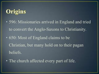• 596: Missionaries arrived in England and tried
 to convert the Anglo-Saxons to Christianity.
• 650: Most of England claims to be
 Christian, but many hold on to their pagan
 beliefs.
• The church affected every part of life.
 