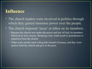 • The church leaders were involved in politics through
  which they gained immense power over the people.
• The church imposed „taxes‟ or tithes on its members.
  • Because the church was under the power and law of God, its members
    followed its laws closely. Breaking a law could result in punishment or
    expulsion from the church.
  • Tithes were usually paid with goods instead of money, and they were
    used to fund the church and give to the poor.
 