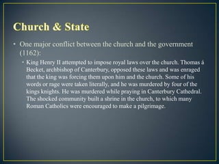 • One major conflict between the church and the government
  (1162):
  • King Henry II attempted to impose royal laws over the church. Thomas á
    Becket, archbishop of Canterbury, opposed these laws and was enraged
    that the king was forcing them upon him and the church. Some of his
    words or rage were taken literally, and he was murdered by four of the
    kings knights. He was murdered while praying in Canterbury Cathedral.
    The shocked community built a shrine in the church, to which many
    Roman Catholics were encouraged to make a pilgrimage.
 
