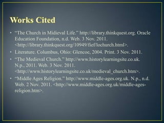 • “The Church in Midieval Life.” http://library.thinkquest.org. Oracle
  Education Foundation, n.d. Web. 3 Nov. 2011.
  <http://library.thinkquest.org/10949/fief/lochurch.html>.
• Literature. Columbus, Ohio: Glencoe, 2004. Print. 3 Nov. 2011.
• “The Medieval Church.” http://www.historylearningsite.co.uk.
  N.p., 2011. Web. 3 Nov. 2011.
  <http://www.historylearningsite.co.uk/medieval_church.htm>.
• “Middle Ages Religion.” http://www.middle-ages.org.uk. N.p., n.d.
  Web. 2 Nov. 2011. <http://www.middle-ages.org.uk/middle-ages-
  religion.htm>.
 