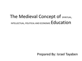 The Medieval Concept of SPIRITUAL,
INTELLECTUAL, POLITICAL AND ECONOMIC Education
Prepared By: Israel Tayaben
 