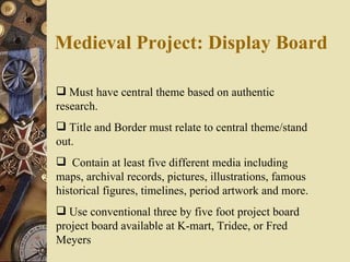 Medieval Project: Display Board Must have central theme based on authentic research. Title and Border must relate to central theme/stand out.    Contain at least five different media including maps, archival records, pictures, illustrations, famous historical figures, timelines, period artwork and more.  Use conventional three by five foot project board project board available at K-mart, Tridee, or Fred Meyers 