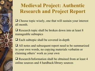 Medieval Project: Authentic Research and Project Report Choose topic wisely, one that will sustain your interest all month. Research topic shall be broken down into at least 8 manageable subtopics Each subtopic shall be covered in-depth All notes and subsequent report need to be summarized in your own words, no copying materials verbatim or claiming others’ work as your own Research/Information shall be obtained from at least 4 online sources and 4 hardback/library sources 