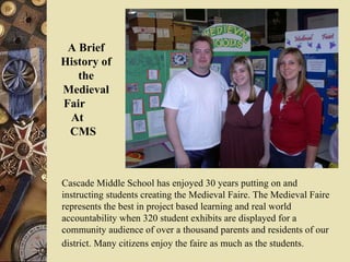 Cascade Middle School has enjoyed 30 years putting on and instructing students creating the Medieval Faire. The Medieval Faire represents the best in project based learning and real world accountability when 320 student exhibits are displayed for a community audience of over a thousand parents and residents of our district. Many citizens enjoy the faire as much as the students.   A Brief History of the Medieval   Fair  At  CMS  